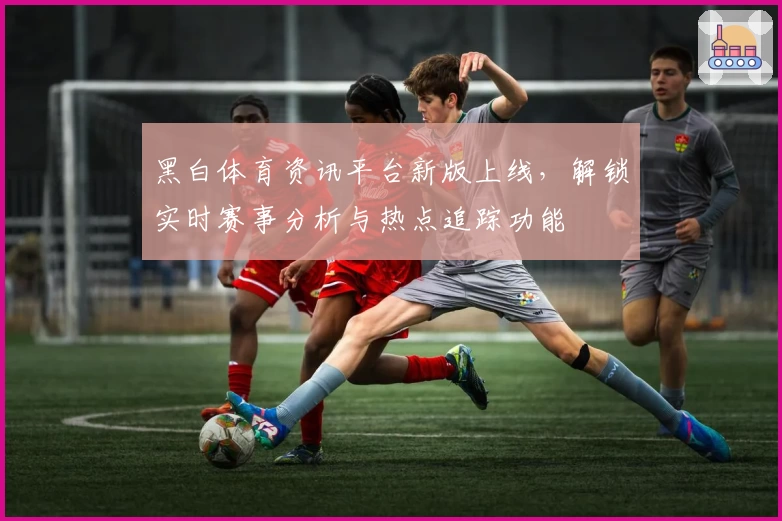 黑白体育资讯平台新版上线,解锁实时赛事分析与热点追踪功能