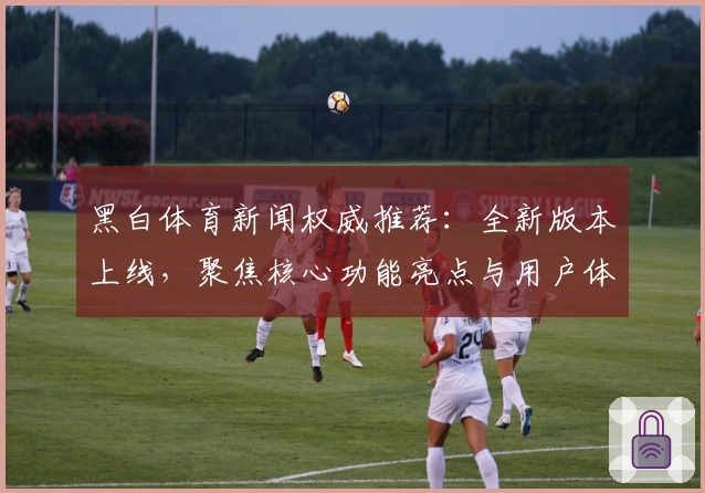 黑白体育新闻权威推荐：全新版本上线，聚焦核心功能亮点与用户体验详解