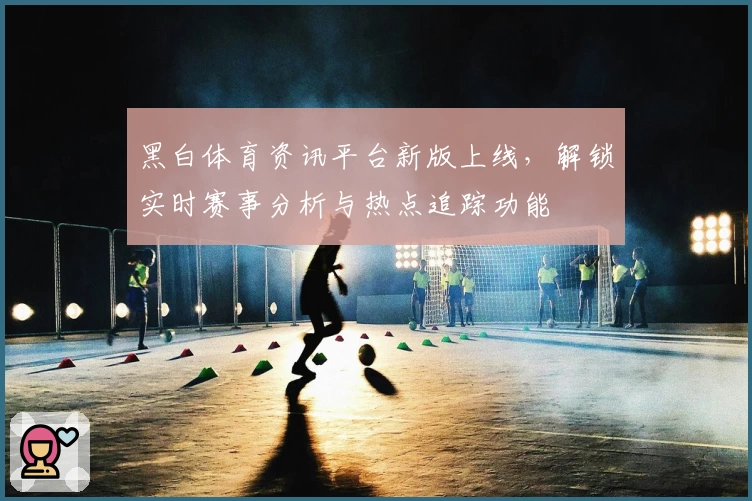 黑白体育资讯平台新版上线，解锁实时赛事分析与热点追踪功能