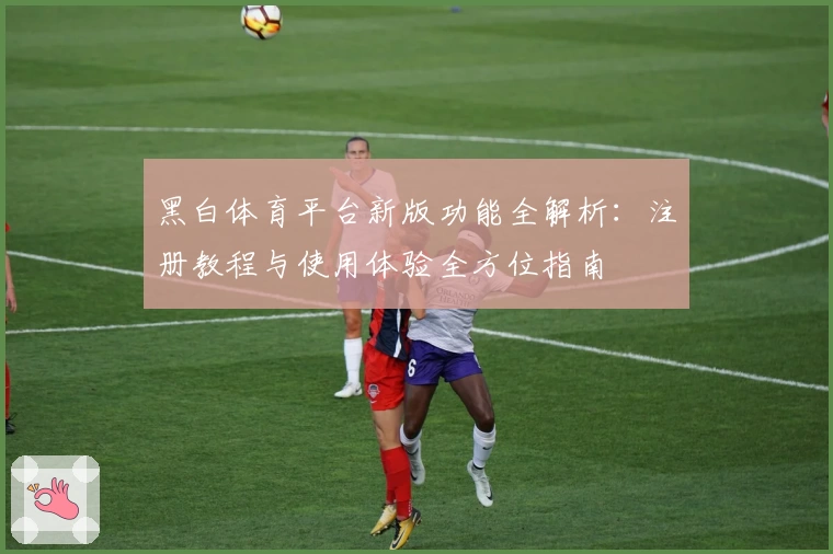 黑白体育平台新版功能全解析：注册教程与使用体验全方位指南