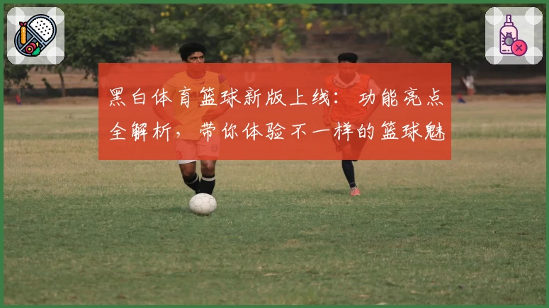 黑白体育篮球新版上线：功能亮点全解析，带你体验不一样的篮球魅力