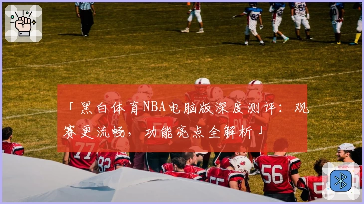 「黑白体育NBA电脑版深度测评：观赛更流畅，功能亮点全解析」