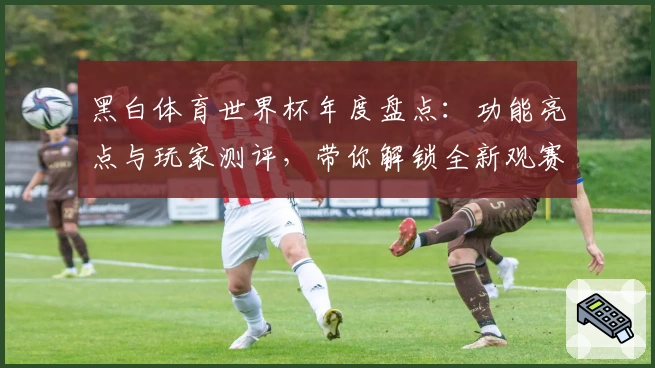 黑白体育世界杯年度盘点：功能亮点与玩家测评，带你解锁全新观赛体验
