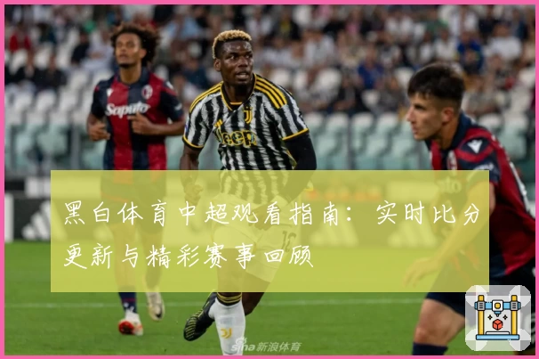 黑白体育中超观看指南：实时比分更新与精彩赛事回顾