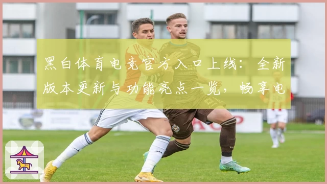 黑白体育电竞官方入口上线：全新版本更新与功能亮点一览，畅享电竞精彩体验