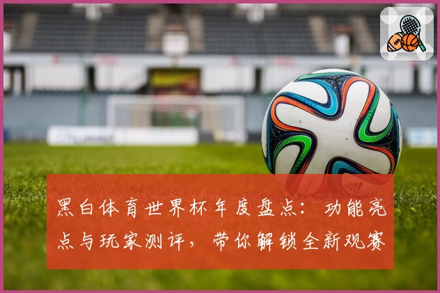 黑白体育世界杯年度盘点：功能亮点与玩家测评，带你解锁全新观赛体验