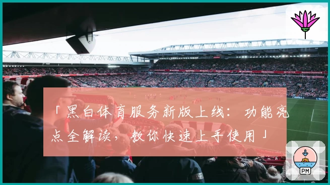 「黑白体育服务新版上线：功能亮点全解读，教你快速上手使用」