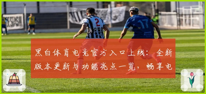 黑白体育电竞官方入口上线:全新版本更新与功能亮点一览,畅享电竞精彩体验