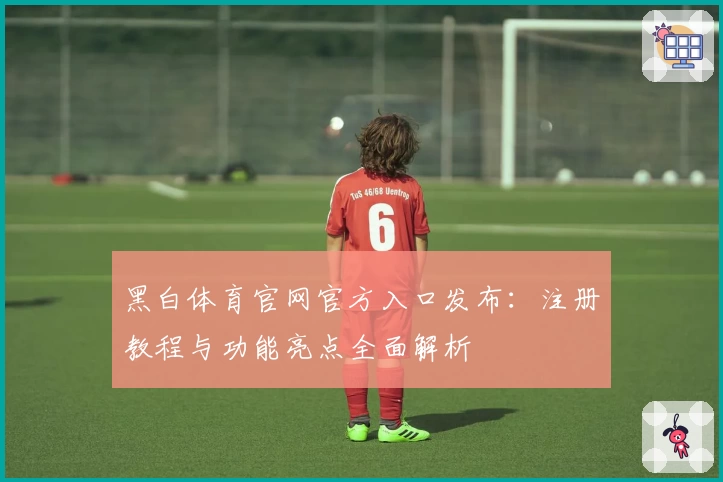 黑白体育官网官方入口发布：注册教程与功能亮点全面解析