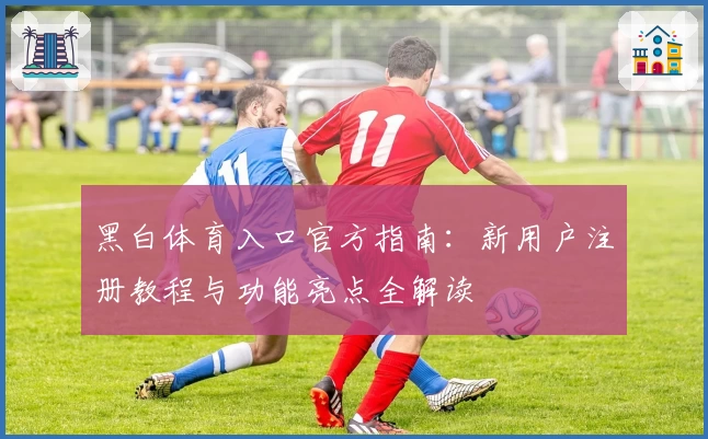黑白体育入口官方指南：新用户注册教程与功能亮点全解读