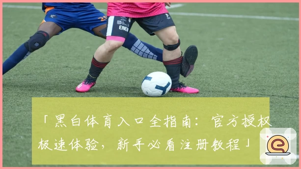 「黑白体育入口全指南：官方授权极速体验，新手必看注册教程」