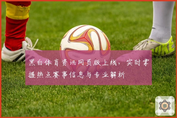 黑白体育资讯网页版上线，实时掌握热点赛事信息与专业解析