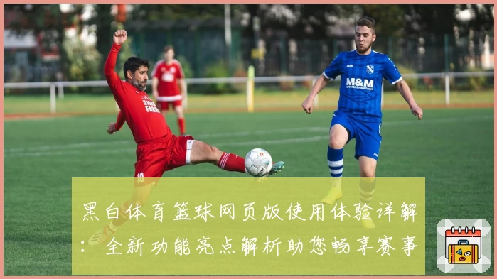黑白体育篮球网页版使用体验详解：全新功能亮点解析助您畅享赛事魅力