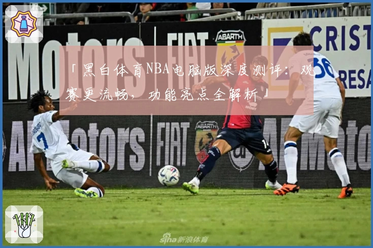 「黑白体育NBA电脑版深度测评：观赛更流畅，功能亮点全解析」