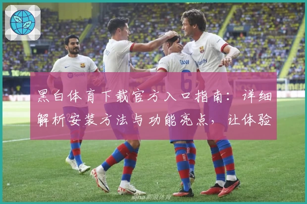 黑白体育下载官方入口指南：详细解析安装方法与功能亮点，让体验更快捷