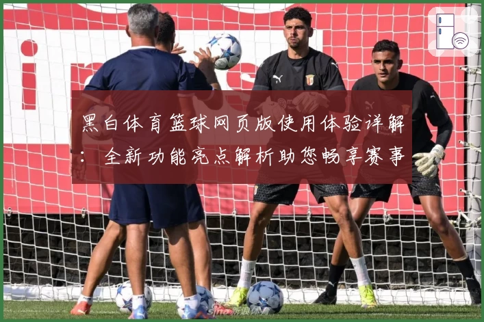 黑白体育篮球网页版使用体验详解：全新功能亮点解析助您畅享赛事魅力