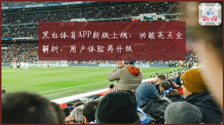 黑白体育APP新版上线，功能亮点全解析，用户体验再升级