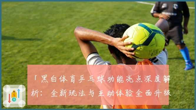 「黑白体育乒乓球功能亮点深度解析：全新玩法与互动体验全面升级」